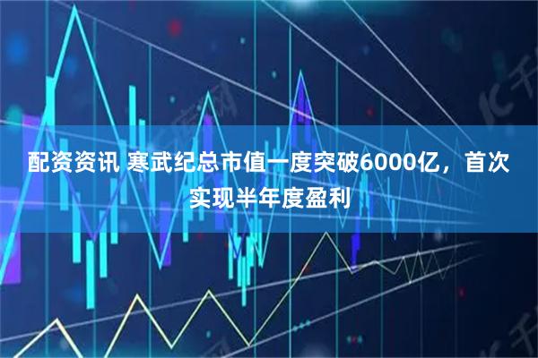 配资资讯 寒武纪总市值一度突破6000亿，首次实现半年度盈利