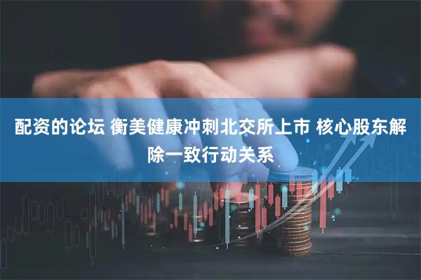 配资的论坛 衡美健康冲刺北交所上市 核心股东解除一致行动关系