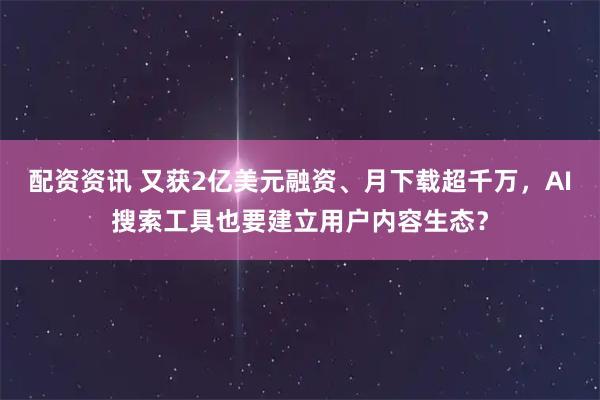 配资资讯 又获2亿美元融资、月下载超千万，AI搜索工具也要建立用户内容生态？