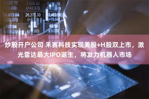 炒股开户公司 禾赛科技实现美股+H股双上市，激光雷达最大IPO诞生，将发力机器人市场