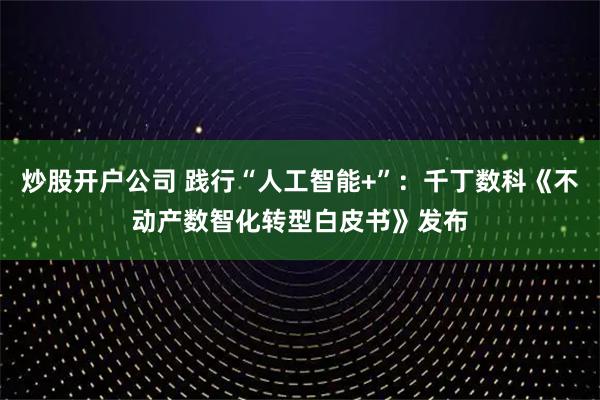 炒股开户公司 践行“人工智能+”：千丁数科《不动产数智化转型白皮书》发布