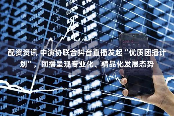 配资资讯 中演协联合抖音直播发起“优质团播计划”，团播呈现专业化、精品化发展态势