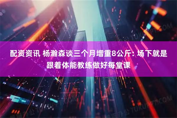 配资资讯 杨瀚森谈三个月增重8公斤: 场下就是跟着体能教练做好每堂课
