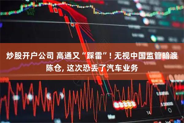 炒股开户公司 高通又“踩雷”! 无视中国监管暗渡陈仓, 这次恐丢了汽车业务