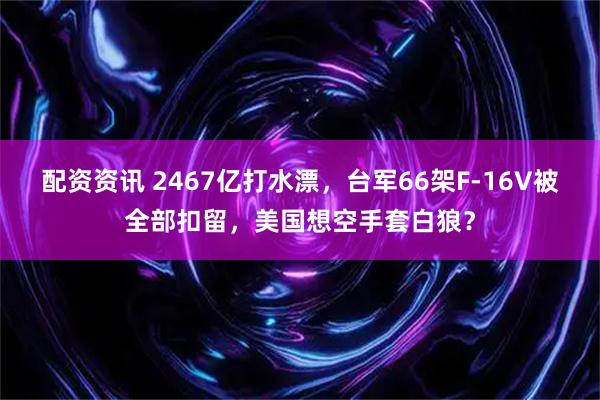 配资资讯 2467亿打水漂，台军66架F-16V被全部扣留，美国想空手套白狼？