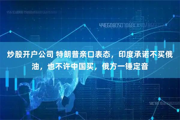 炒股开户公司 特朗普亲口表态，印度承诺不买俄油，也不许中国买，俄方一锤定音