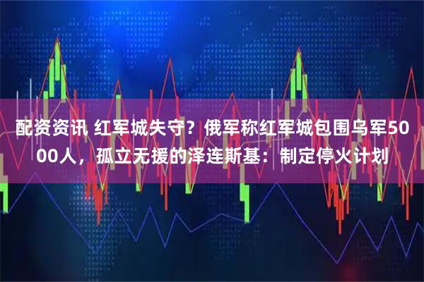 配资资讯 红军城失守？俄军称红军城包围乌军5000人，孤立无援的泽连斯基：制定停火计划