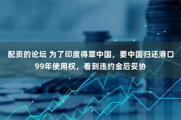 配资的论坛 为了印度得罪中国，要中国归还港口99年使用权，看到违约金后妥协