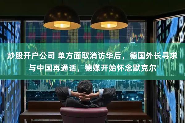 炒股开户公司 单方面取消访华后，德国外长寻求与中国再通话，德媒开始怀念默克尔