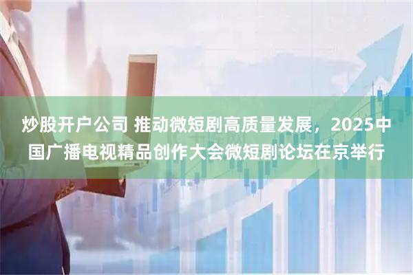 炒股开户公司 推动微短剧高质量发展，2025中国广播电视精品创作大会微短剧论坛在京举行
