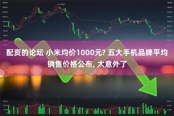 配资的论坛 小米均价1000元? 五大手机品牌平均销售价格公布, 太意外了