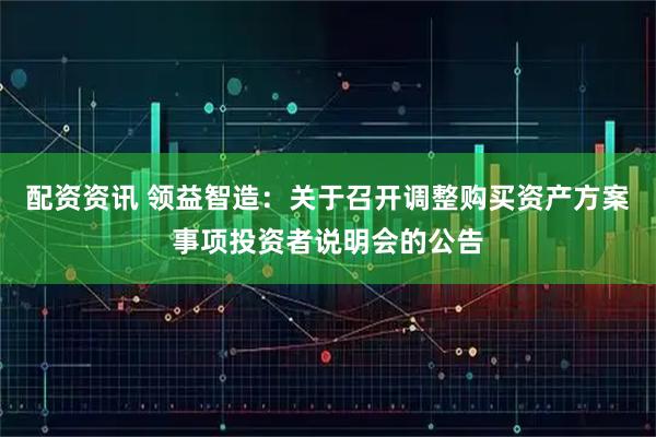 配资资讯 领益智造：关于召开调整购买资产方案事项投资者说明会的公告