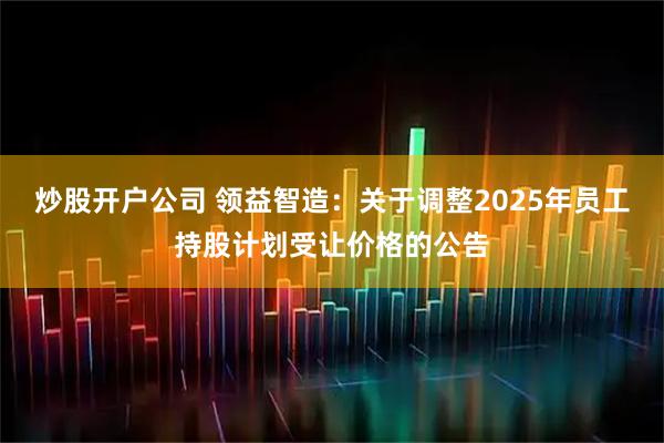 炒股开户公司 领益智造：关于调整2025年员工持股计划受让价格的公告