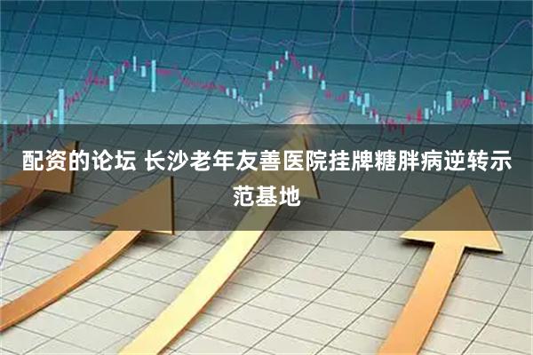 配资的论坛 长沙老年友善医院挂牌糖胖病逆转示范基地