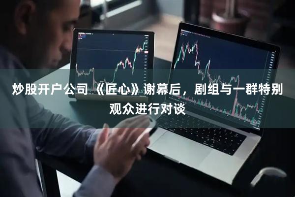 炒股开户公司 《匠心》谢幕后，剧组与一群特别观众进行对谈