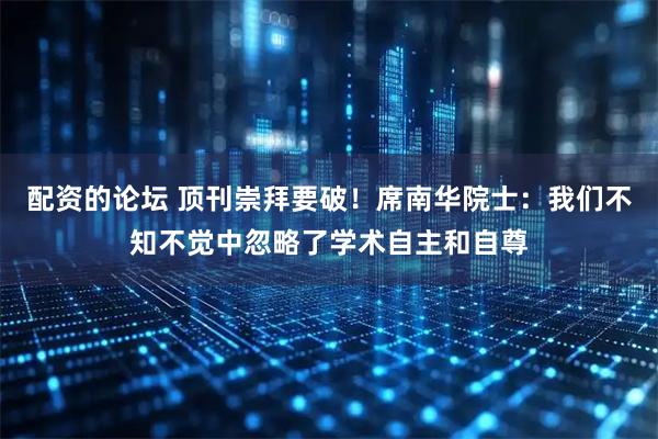 配资的论坛 顶刊崇拜要破！席南华院士：我们不知不觉中忽略了学术自主和自尊