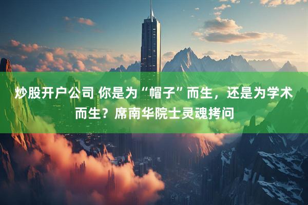 炒股开户公司 你是为“帽子”而生，还是为学术而生？席南华院士灵魂拷问