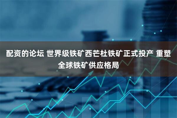 配资的论坛 世界级铁矿西芒杜铁矿正式投产 重塑全球铁矿供应格局