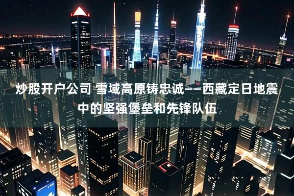 炒股开户公司 雪域高原铸忠诚——西藏定日地震中的坚强堡垒和先锋队伍