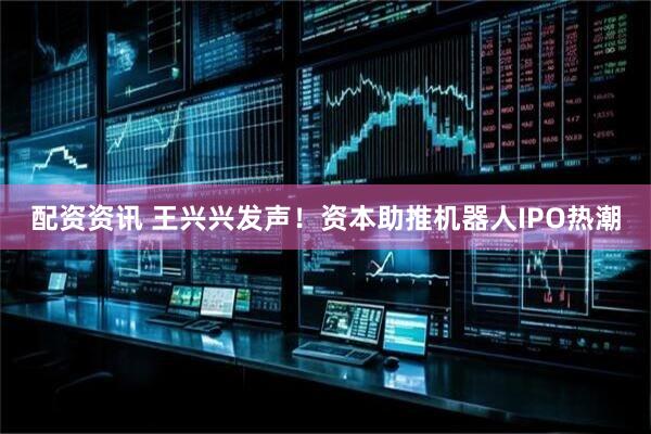 配资资讯 王兴兴发声！资本助推机器人IPO热潮