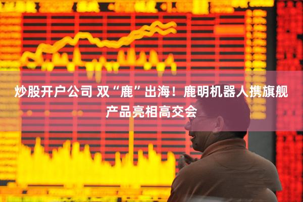 炒股开户公司 双“鹿”出海！鹿明机器人携旗舰产品亮相高交会