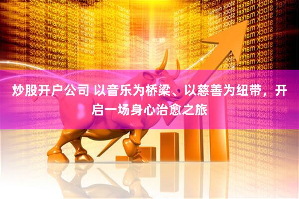 炒股开户公司 以音乐为桥梁、以慈善为纽带，开启一场身心治愈之旅
