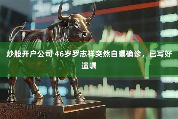 炒股开户公司 46岁罗志祥突然自曝确诊，已写好遗嘱