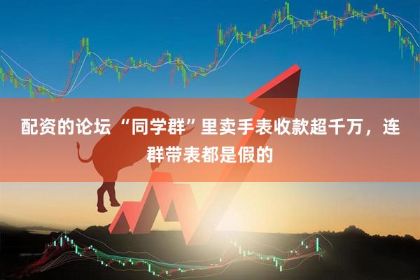 配资的论坛 “同学群”里卖手表收款超千万，连群带表都是假的