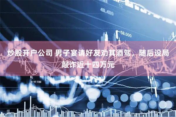 炒股开户公司 男子宴请好友劝其酒驾，随后设局敲诈近十四万元