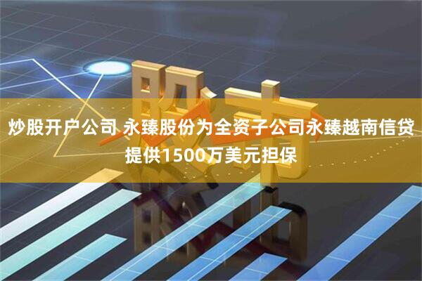 炒股开户公司 永臻股份为全资子公司永臻越南信贷提供1500万美元担保