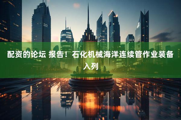 配资的论坛 报告！石化机械海洋连续管作业装备入列