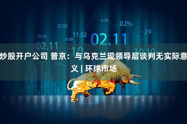 炒股开户公司 普京：与乌克兰现领导层谈判无实际意义 | 环球市场