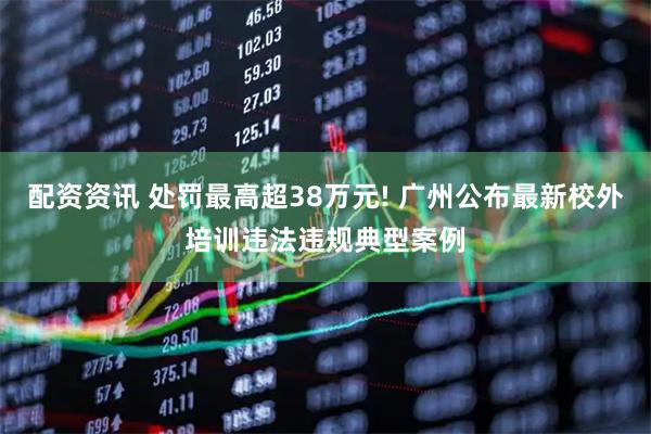 配资资讯 处罚最高超38万元! 广州公布最新校外培训违法违规典型案例