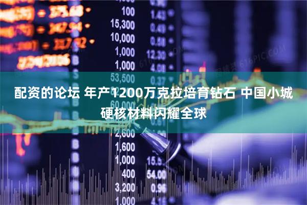配资的论坛 年产1200万克拉培育钻石 中国小城硬核材料闪耀全球