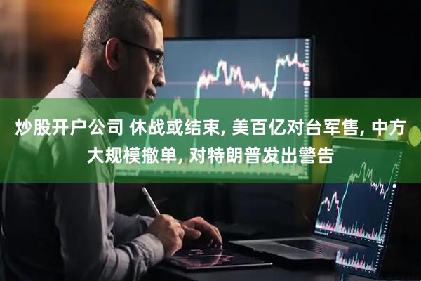 炒股开户公司 休战或结束, 美百亿对台军售, 中方大规模撤单, 对特朗普发出警告