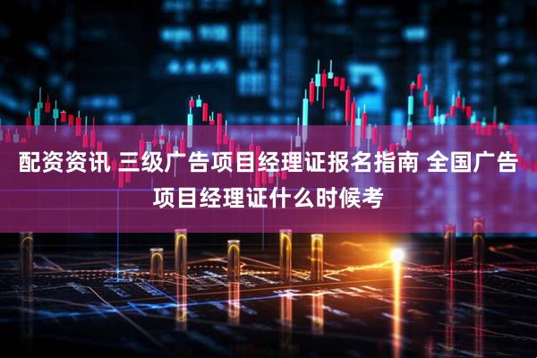 配资资讯 三级广告项目经理证报名指南 全国广告项目经理证什么时候考