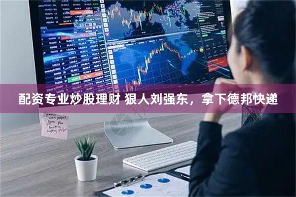 配资专业炒股理财 狠人刘强东，拿下德邦快递