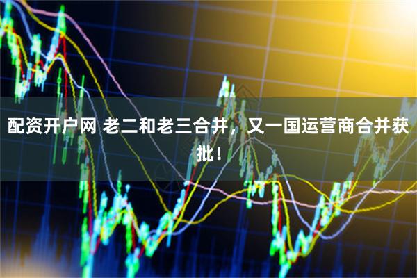 配资开户网 老二和老三合并，又一国运营商合并获批！