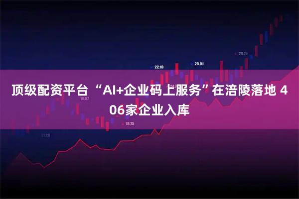 顶级配资平台 “AI+企业码上服务”在涪陵落地 406家企业入库