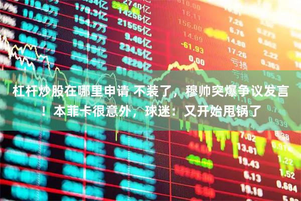杠杆炒股在哪里申请 不装了，穆帅突爆争议发言！本菲卡很意外，球迷：又开始甩锅了