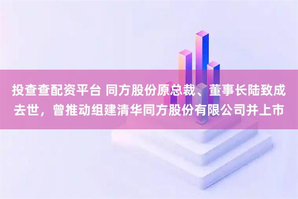 投查查配资平台 同方股份原总裁、董事长陆致成去世，曾推动组建清华同方股份有限公司并上市