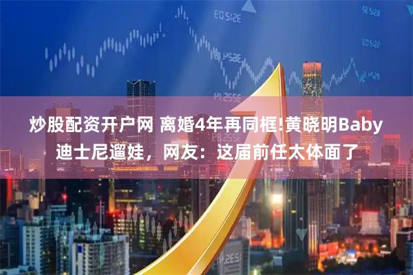 炒股配资开户网 离婚4年再同框!黄晓明Baby迪士尼遛娃，网友：这届前任太体面了