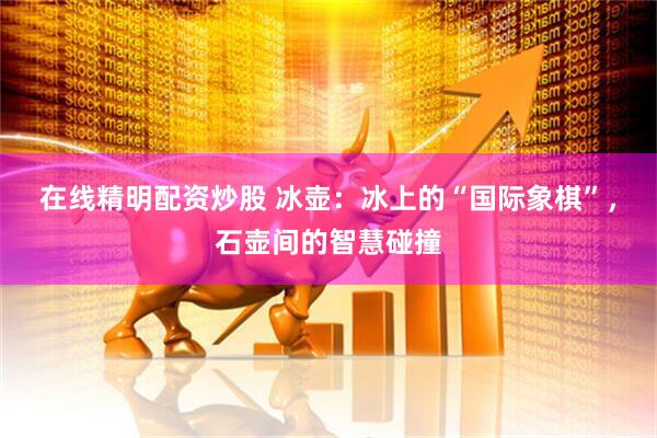 在线精明配资炒股 冰壶：冰上的“国际象棋”，石壶间的智慧碰撞