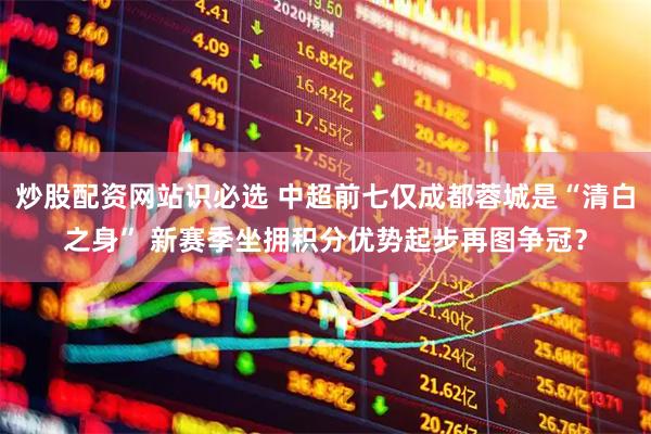 炒股配资网站识必选 中超前七仅成都蓉城是“清白之身” 新赛季坐拥积分优势起步再图争冠？
