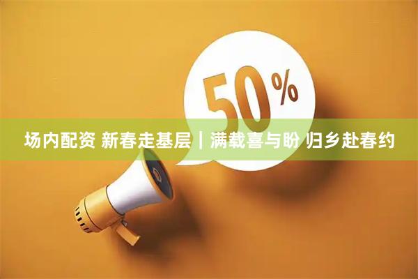 场内配资 新春走基层｜满载喜与盼 归乡赴春约