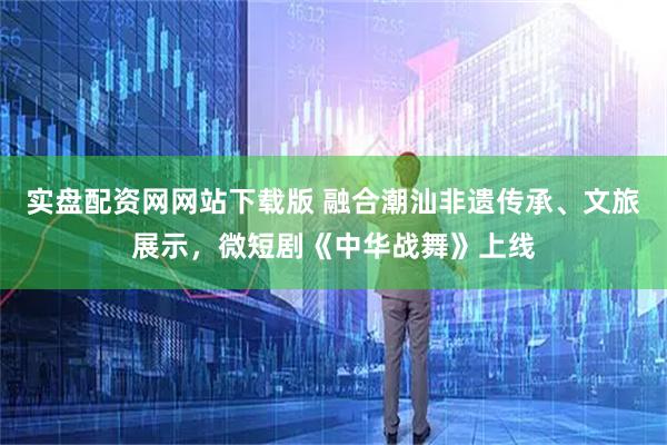 实盘配资网网站下载版 融合潮汕非遗传承、文旅展示，微短剧《中华战舞》上线