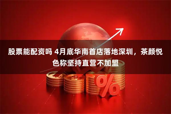 股票能配资吗 4月底华南首店落地深圳，茶颜悦色称坚持直营不加盟