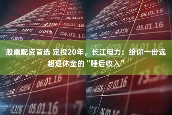 股票配资首选 定投20年，长江电力：给你一份远超退休金的“睡后收入”