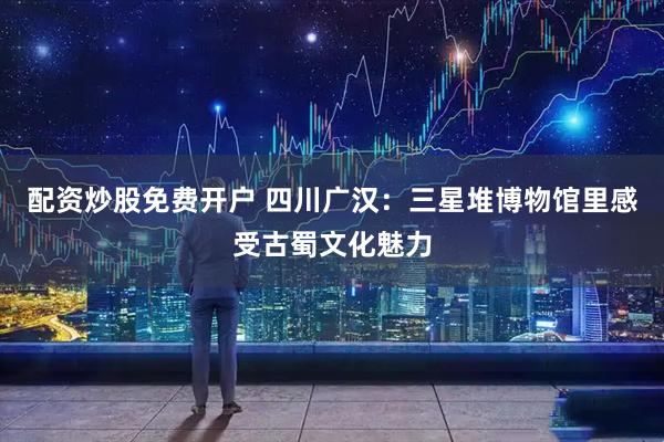 配资炒股免费开户 四川广汉：三星堆博物馆里感受古蜀文化魅力