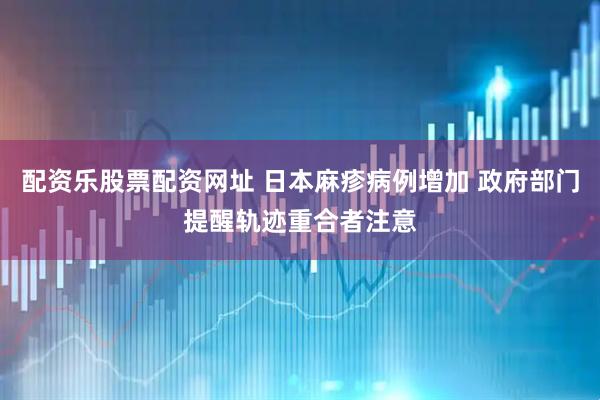 配资乐股票配资网址 日本麻疹病例增加 政府部门提醒轨迹重合者注意